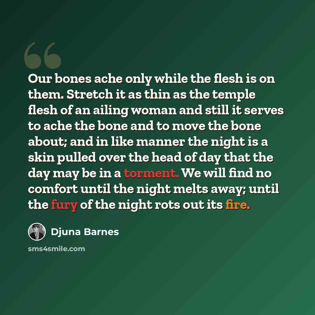 “Our bones ache only while the flesh is on them. Stretch it as thin as the temple flesh of an ailing woman and still it serves to ache the bone and to move the bone about; and in like manner the night is a skin pulled over the head of day that the day may be in a torment. We will find no comfort…” quote by Djuna Barnes