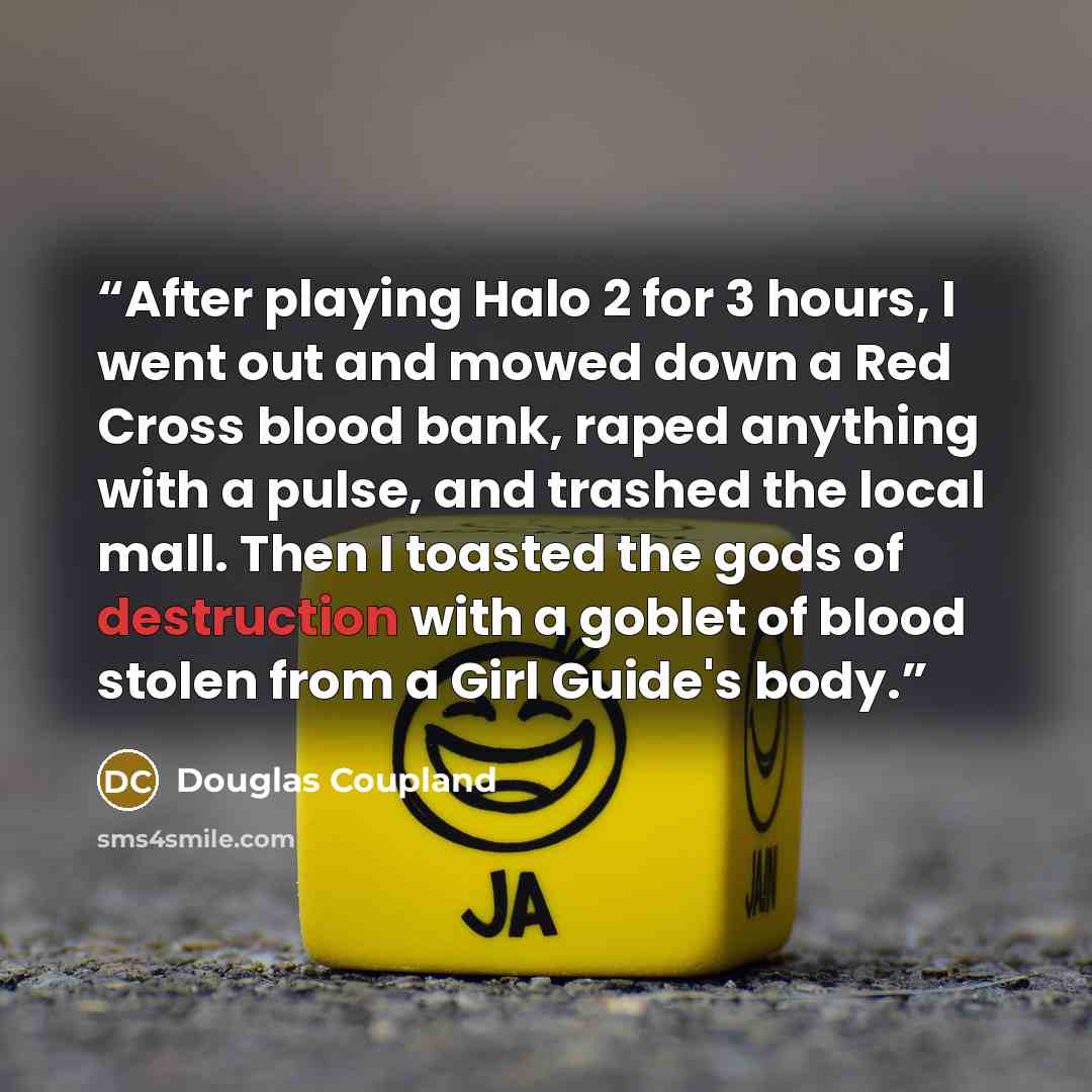 “After playing Halo 2 for 3 hours, I went out and mowed down a Red Cross blood bank, raped anything with a pulse, and trashed the local mall. Then I toasted the gods of destruction with a goblet of blood stolen from a Girl Guide's body.” quote by Douglas Coupland