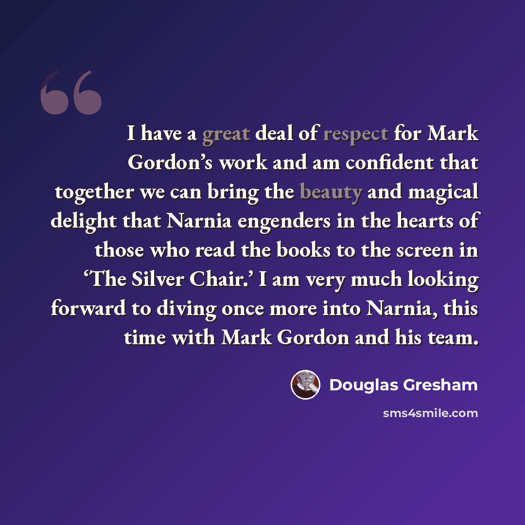 “I have a great deal of respect for Mark Gordon’s work and am confident that together we can bring the beauty and magical delight that Narnia engenders in the hearts of those who read the books to the screen in ‘The Silver Chair.’ I am very much looking forward to diving once more into Narnia, this…” quote by Douglas Gresham