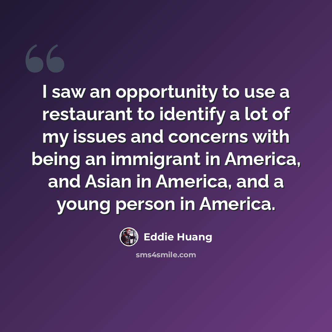 “I saw an opportunity to use a restaurant to identify a lot of my issues and concerns with being an immigrant in America, and Asian in America, and a young person in America.” quote by Eddie Huang