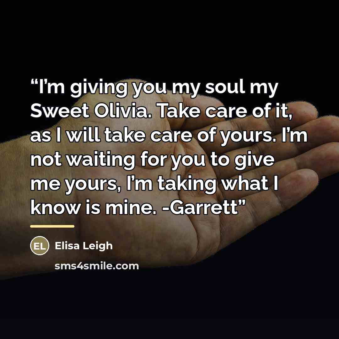 “I’m giving you my soul my Sweet Olivia. Take care of it, as I will take care of yours. I’m not waiting for you to give me yours, I’m taking what I know is mine. -Garrett” quote by Elisa Leigh