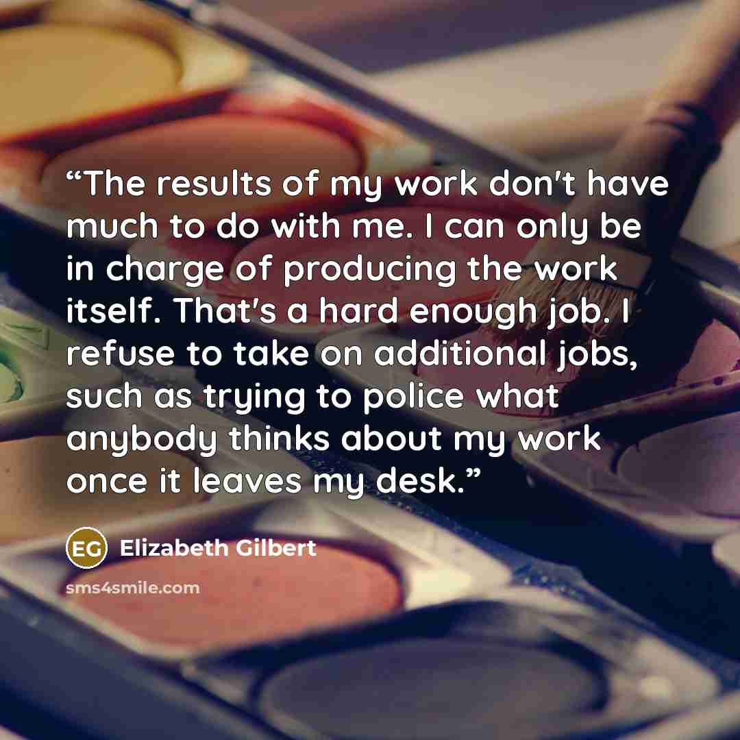 “The results of my work don't have much to do with me. I can only be in charge of producing the work itself. That's a hard enough job. I refuse to take on additional jobs, such as trying to police what anybody thinks about my work once it leaves my desk.” quote by Elizabeth Gilbert