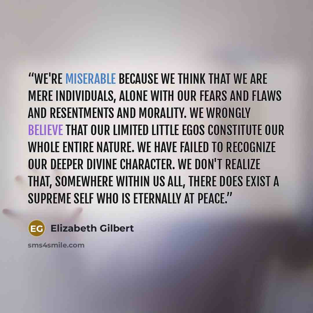 “We're miserable because we think that we are mere individuals, alone with our fears and flaws and resentments and morality. We wrongly believe that our limited little egos constitute our whole entire nature. We have failed to recognize our deeper divine character. We don't realize that, somewhere…” quote by Elizabeth Gilbert