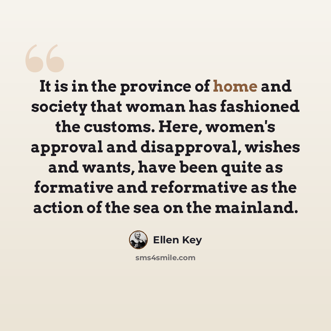 “It is in the province of home and society that woman has fashioned the customs. Here, women's approval and disapproval, wishes and wants, have been quite as formative and reformative as the action of the sea on the mainland.” quote by Ellen Key