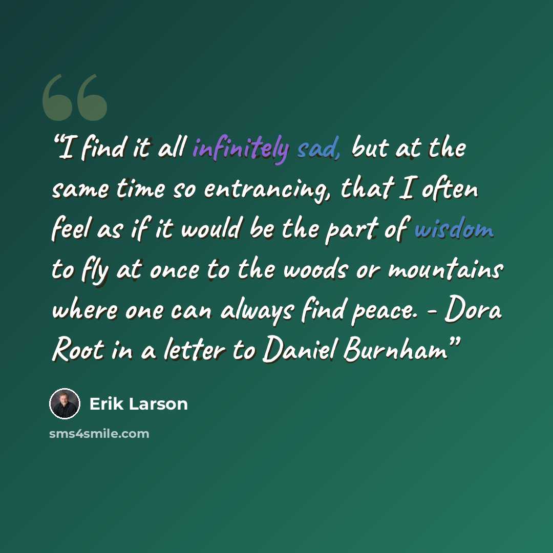 “I find it all infinitely sad, but at the same time so entrancing, that I often feel as if it would be the part of wisdom to fly at once to the woods or mountains where one can always find peace. - Dora Root in a letter to Daniel Burnham” quote by Erik Larson