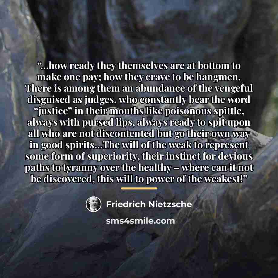 “…how ready they themselves are at bottom to make one pay; how they crave to be hangmen. There is among them an abundance of the vengeful disguised as judges, who constantly bear the word “justice” in their mouths like poisonous spittle, always with pursed lips, always ready to spit upon all who…” quote by Friedrich Nietzsche