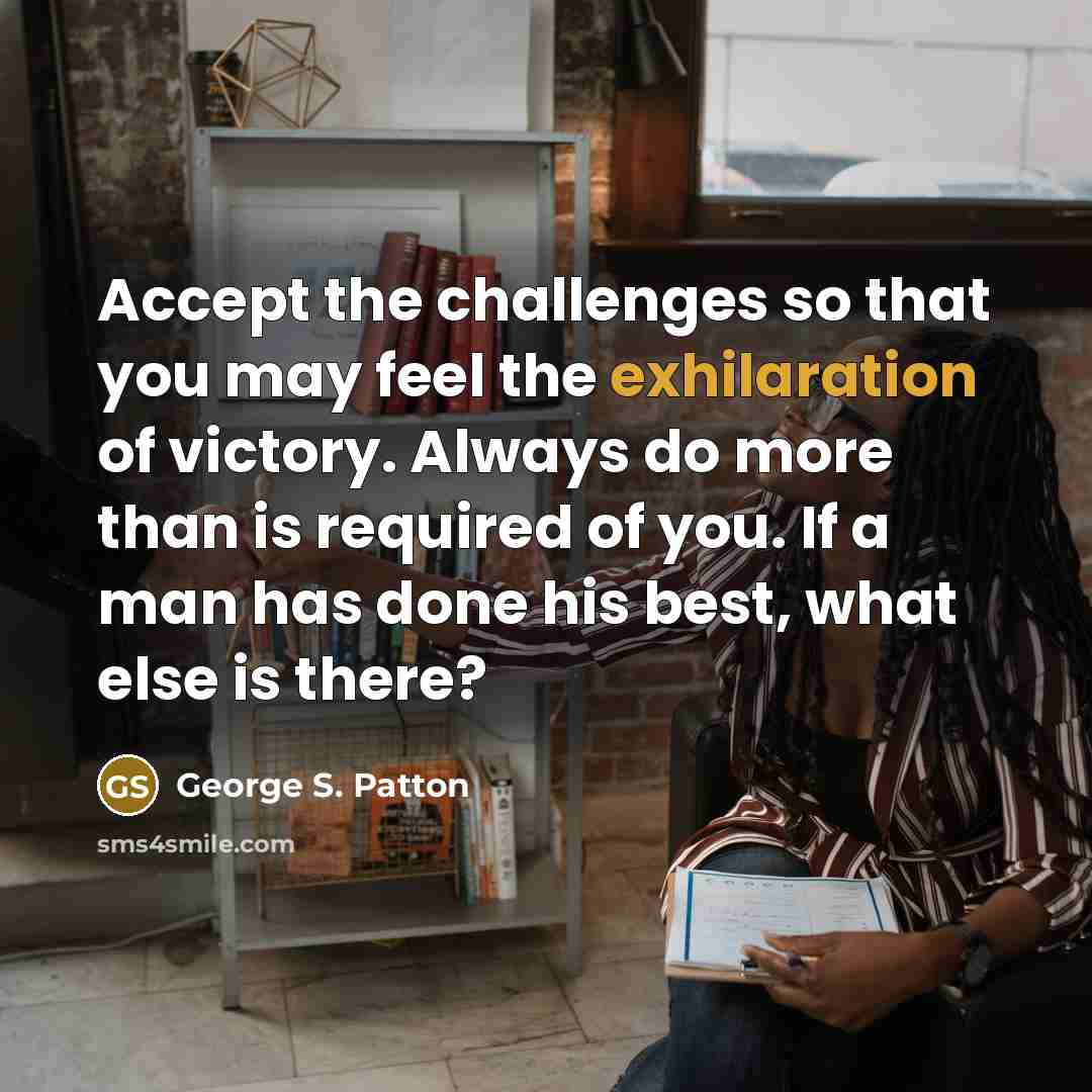 “Accept the challenges so that you may feel the exhilaration of victory. Always do more than is required of you. If a man has done his best, what else is there?” quote by George S. Patton