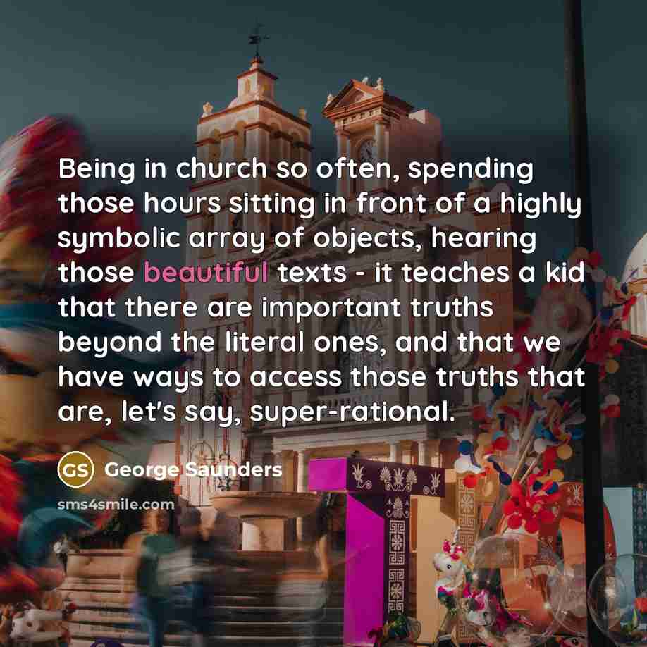 “Being in church so often, spending those hours sitting in front of a highly symbolic array of objects, hearing those beautiful texts - it teaches a kid that there are important truths beyond the literal ones, and that we have ways to access those truths that are, let's say, super-rational.” quote by George Saunders