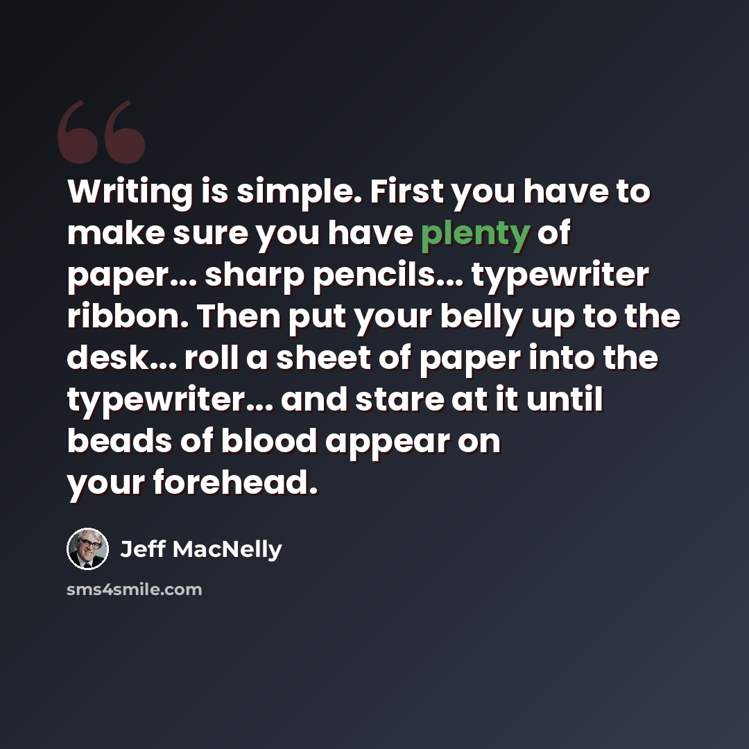 “Writing is simple. First you have to make sure you have plenty of paper... sharp pencils... typewriter ribbon. Then put your belly up to the desk... roll a sheet of paper into the typewriter... and stare at it until beads of blood appear on your forehead.” quote by Jeff MacNelly