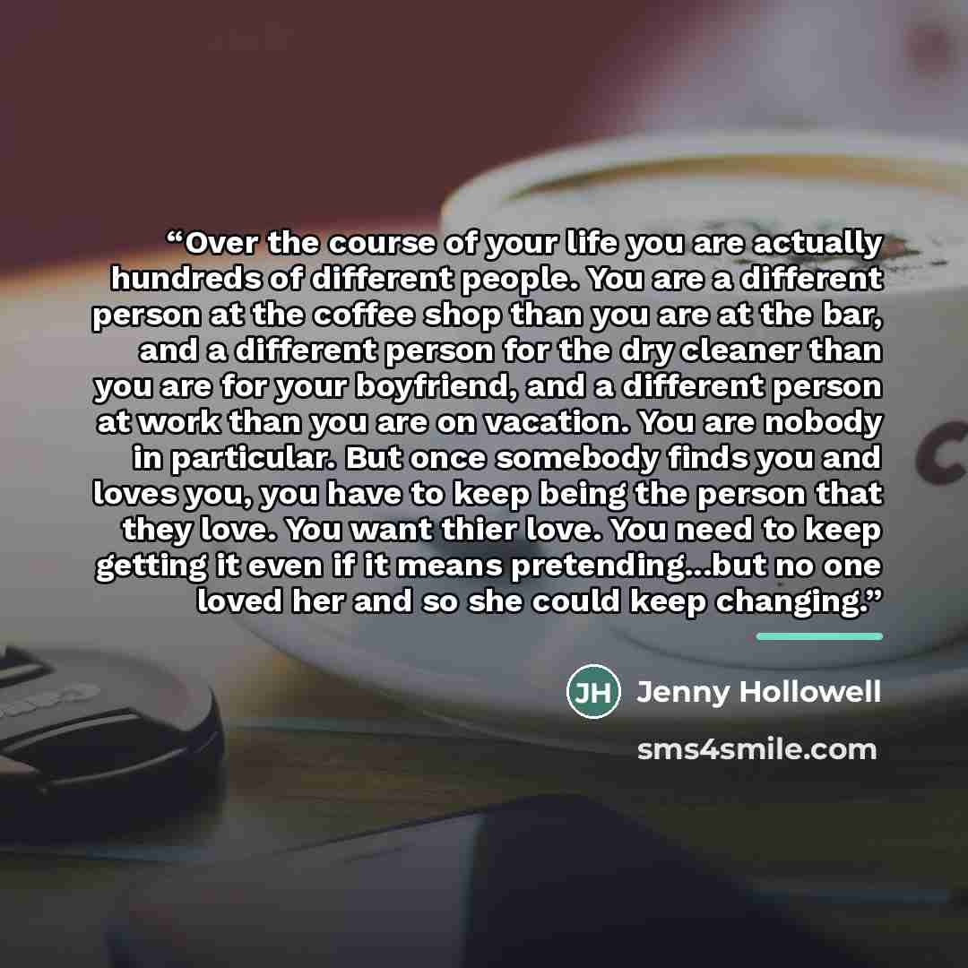 “Over the course of your life you are actually hundreds of different people. You are a different person at the coffee shop than you are at the bar, and a different person for the dry cleaner than you are for your boyfriend, and a different person at work than you are on vacation. You are nobody in…” quote by Jenny Hollowell