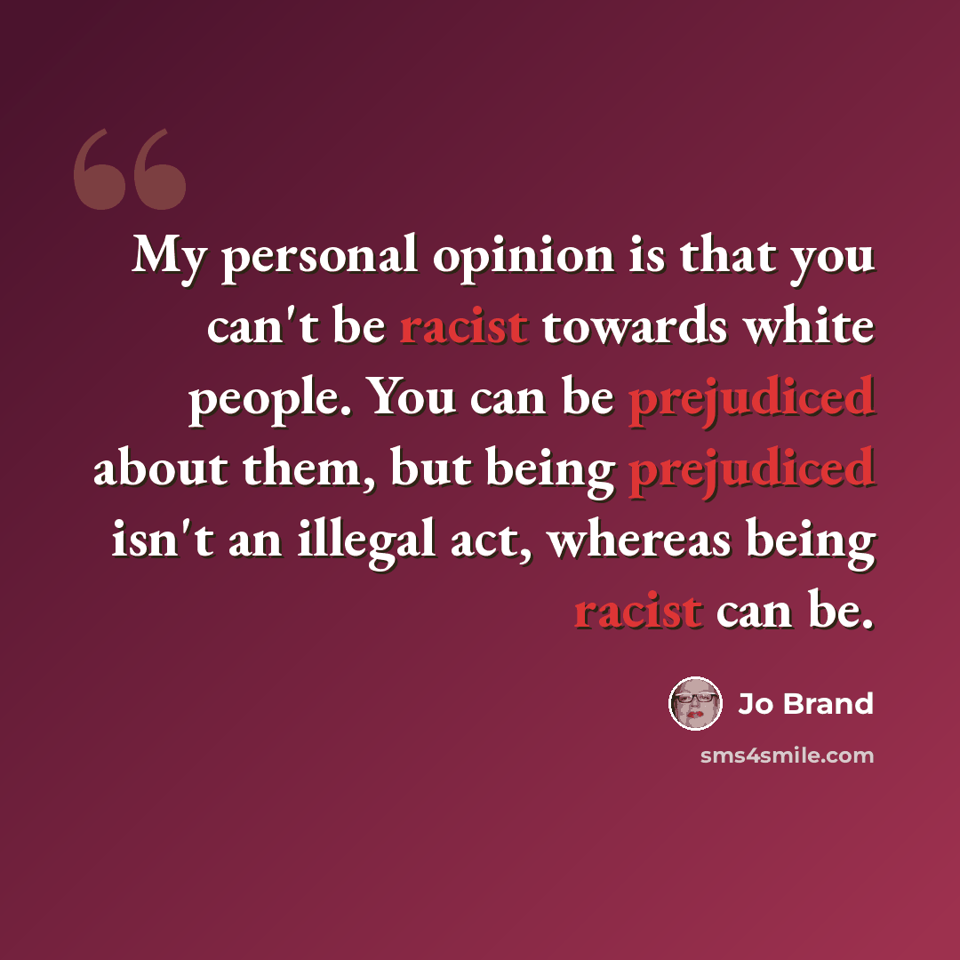 “My personal opinion is that you can't be racist towards white people. You can be prejudiced about them, but being prejudiced isn't an illegal act, whereas being racist can be.” quote by Jo Brand