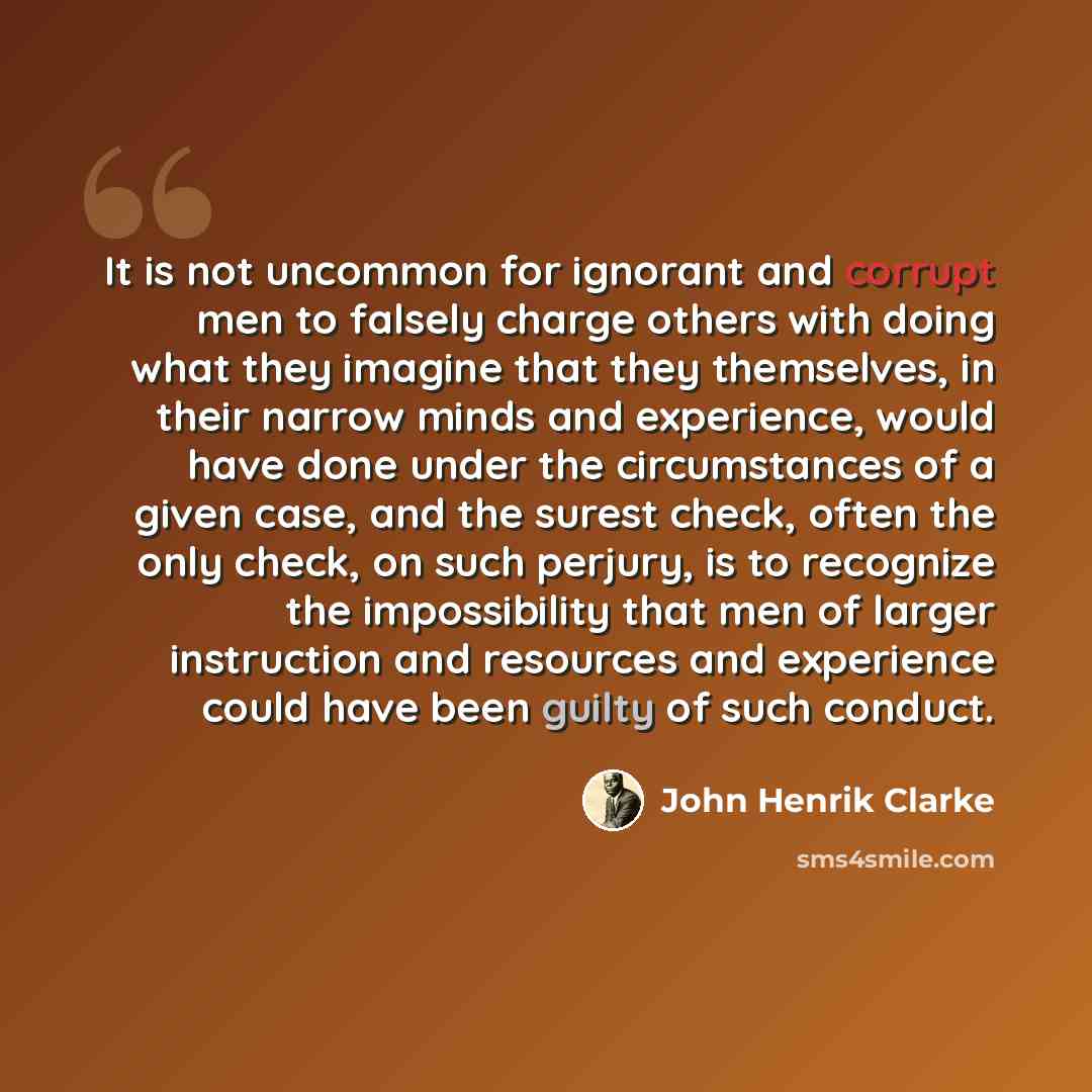 “It is not uncommon for ignorant and corrupt men to falsely charge others with doing what they imagine that they themselves, in their narrow minds and experience, would have done under the circumstances of a given case, and the surest check, often the only check, on such perjury, is to recognize…” quote by John Henrik Clarke