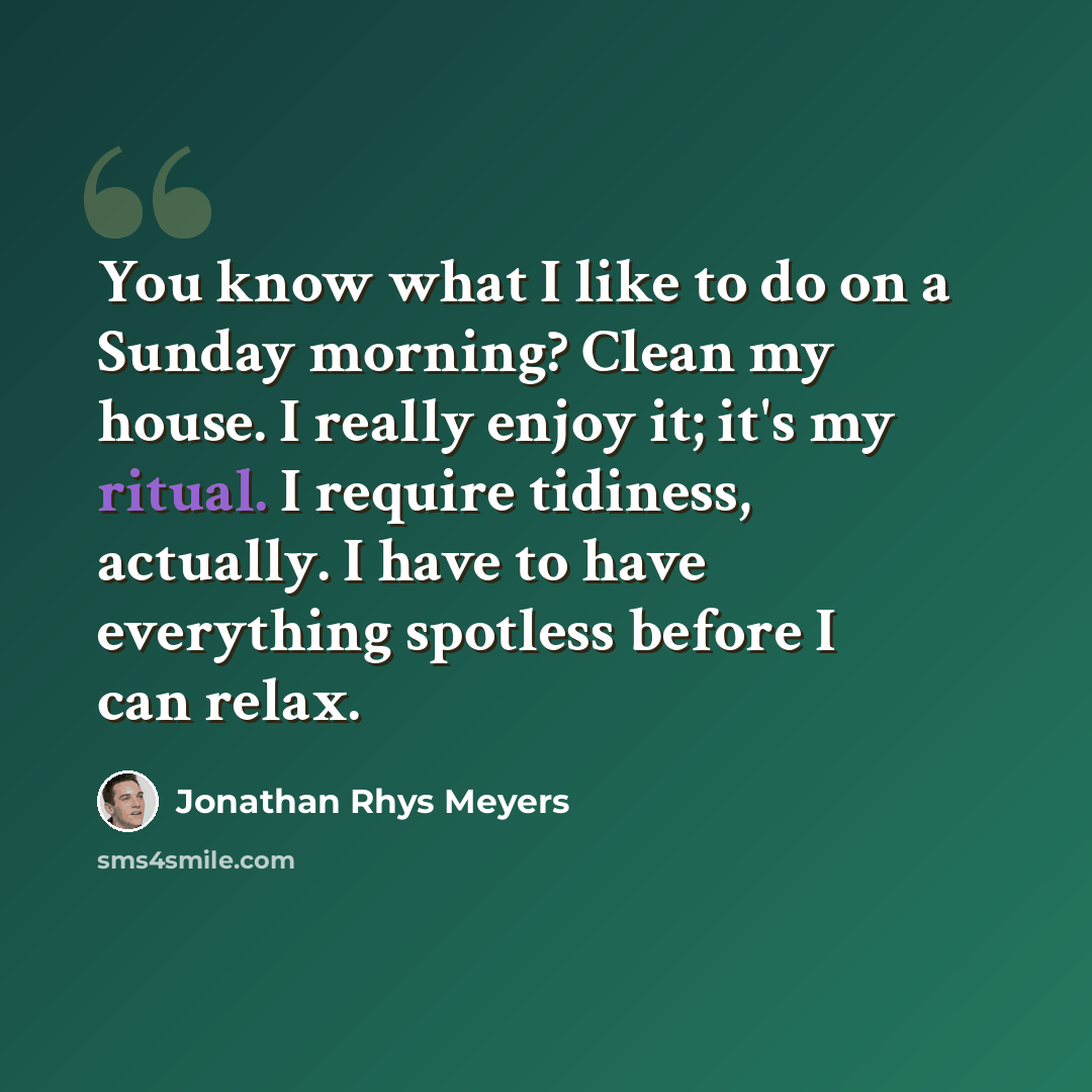 “You know what I like to do on a Sunday morning? Clean my house. I really enjoy it; it's my ritual. I require tidiness, actually. I have to have everything spotless before I can relax.” quote by Jonathan Rhys Meyers