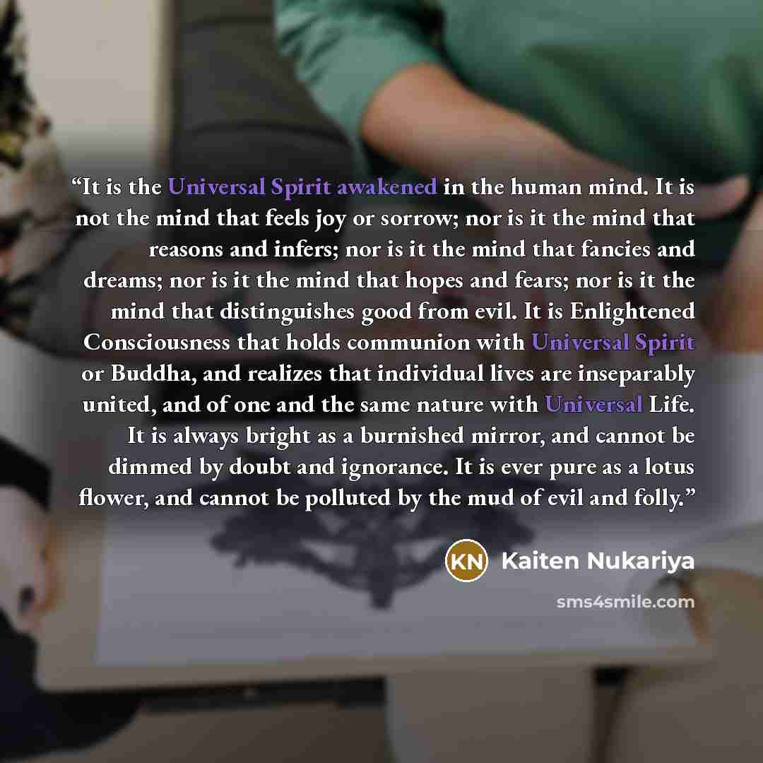 “It is the Universal Spirit awakened in the human mind. It is not the mind that feels joy or sorrow; nor is it the mind that reasons and infers; nor is it the mind that fancies and dreams; nor is it the mind that hopes and fears; nor is it the mind that distinguishes good from evil. It is…” quote by Kaiten Nukariya