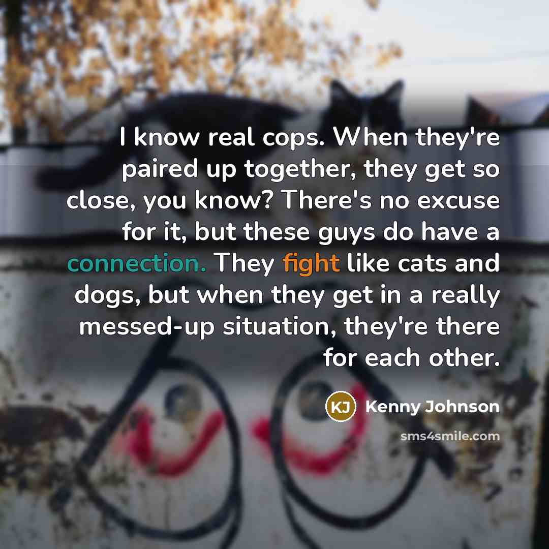“I know real cops. When they're paired up together, they get so close, you know? There's no excuse for it, but these guys do have a connection. They fight like cats and dogs, but when they get in a really messed-up situation, they're there for each other.” quote by Kenny Johnson