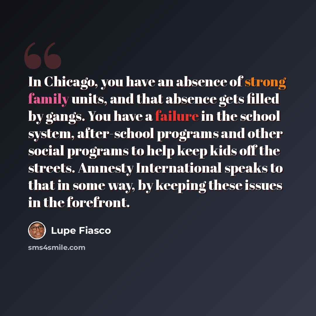 “In Chicago, you have an absence of strong family units, and that absence gets filled by gangs. You have a failure in the school system, after-school programs and other social programs to help keep kids off the streets. Amnesty International speaks to that in some way, by keeping these issues in…” quote by Lupe Fiasco
