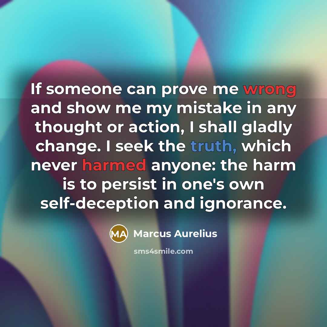 “If someone can prove me wrong and show me my mistake in any thought or action, I shall gladly change. I seek the truth, which never harmed anyone: the harm is to persist in one's own self-deception and ignorance.” quote by Marcus Aurelius