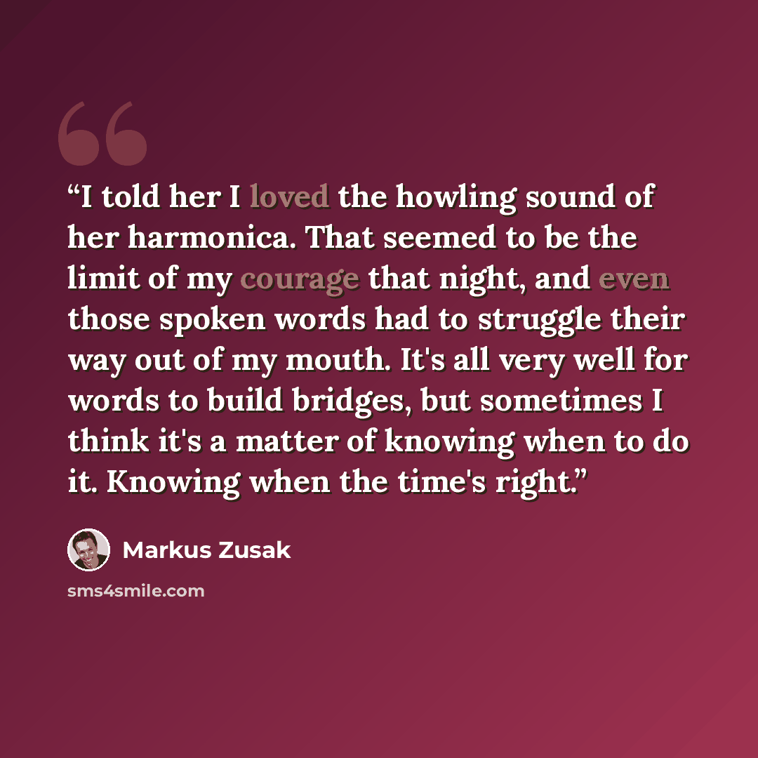 “I told her I loved the howling sound of her harmonica. That seemed to be the limit of my courage that night, and even those spoken words had to struggle their way out of my mouth. It's all very well for words to build bridges, but sometimes I think it's a matter of knowing when to do it. Knowing…” quote by Markus Zusak
