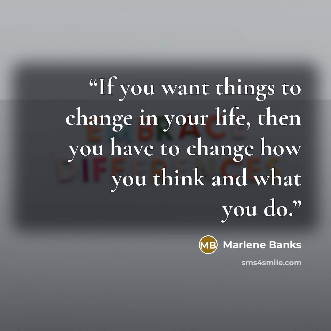 “If you want things to change in your life, then you have to change how you think and what you do.” quote by Marlene Banks