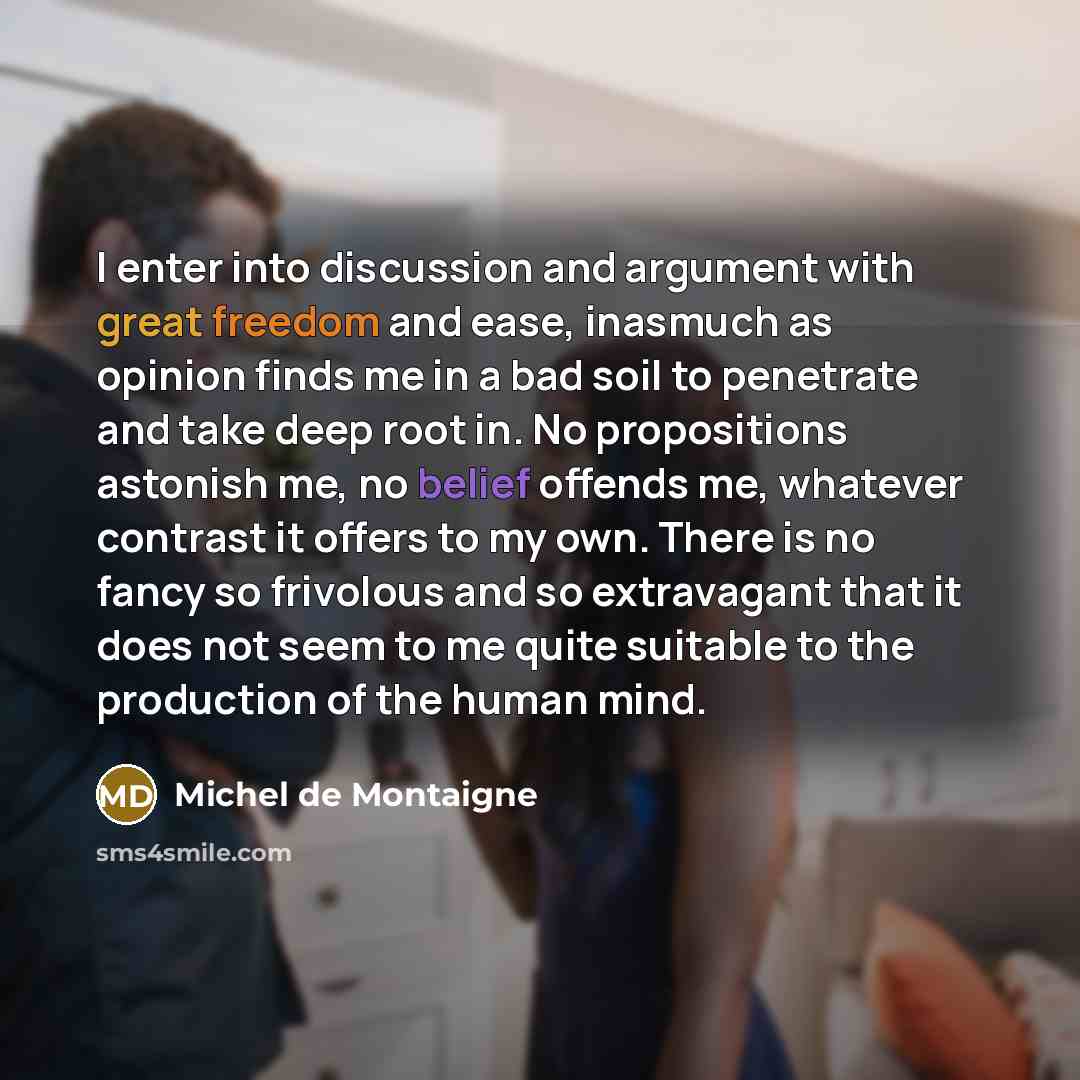 “I enter into discussion and argument with great freedom and ease, inasmuch as opinion finds me in a bad soil to penetrate and take deep root in. No propositions astonish me, no belief offends me, whatever contrast it offers to my own. There is no fancy so frivolous and so extravagant that it does…” quote by Michel de Montaigne