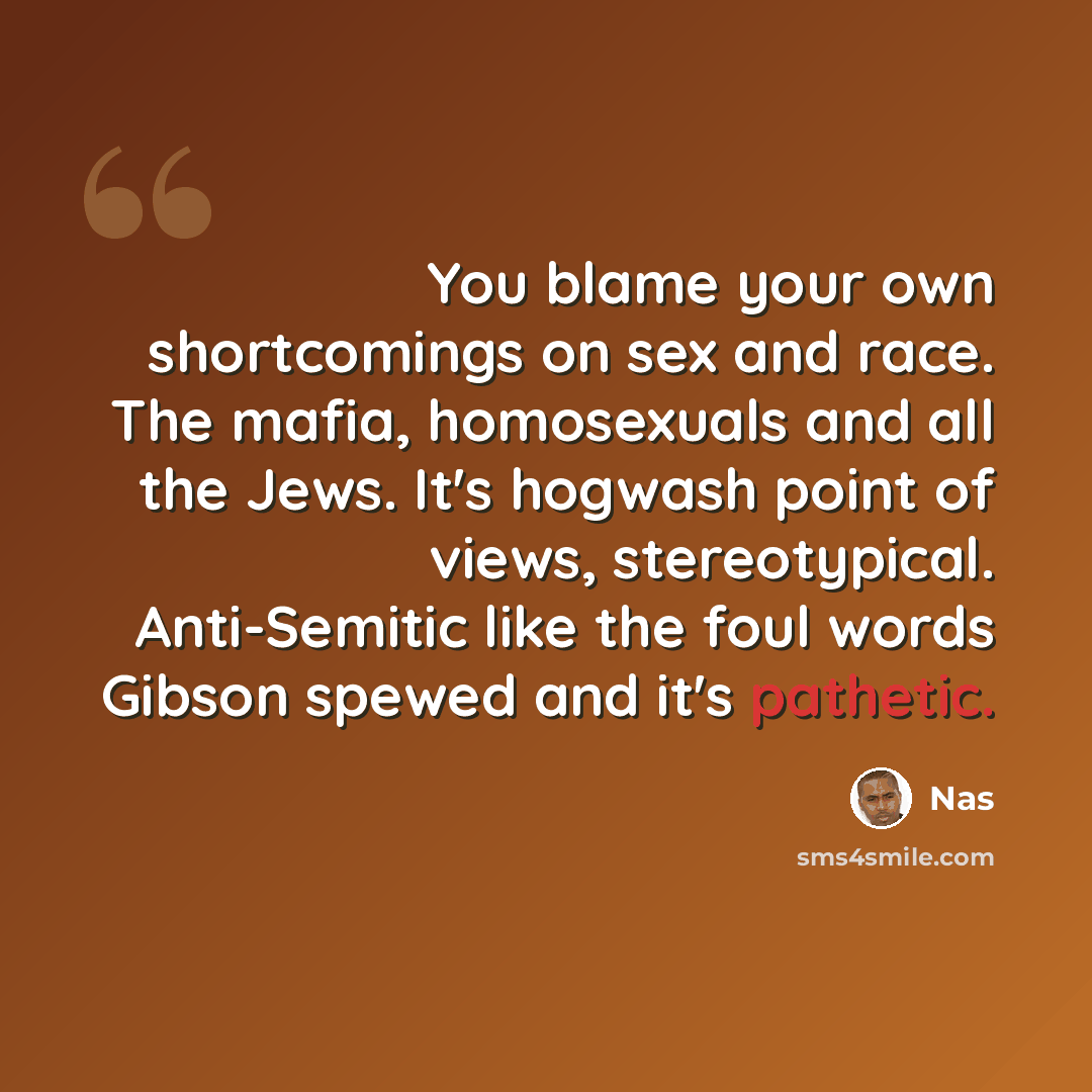 “You blame your own shortcomings on sex and race. The mafia, homosexuals and all the Jews. It's hogwash point of views, stereotypical. Anti-Semitic like the foul words Gibson spewed and it's pathetic.” quote by Nas