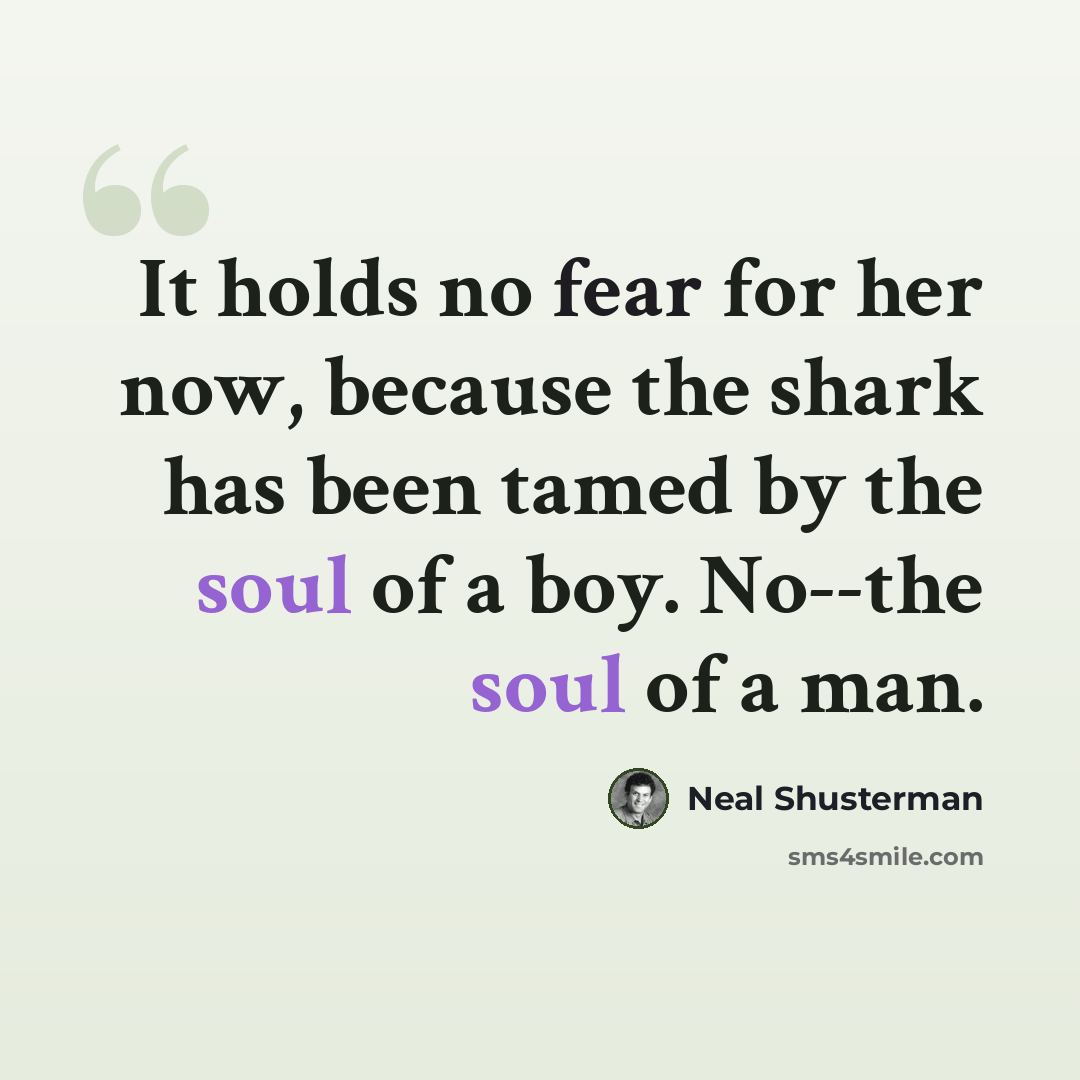 “It holds no fear for her now, because the shark has been tamed by the soul of a boy. No--the soul of a man.” quote by Neal Shusterman