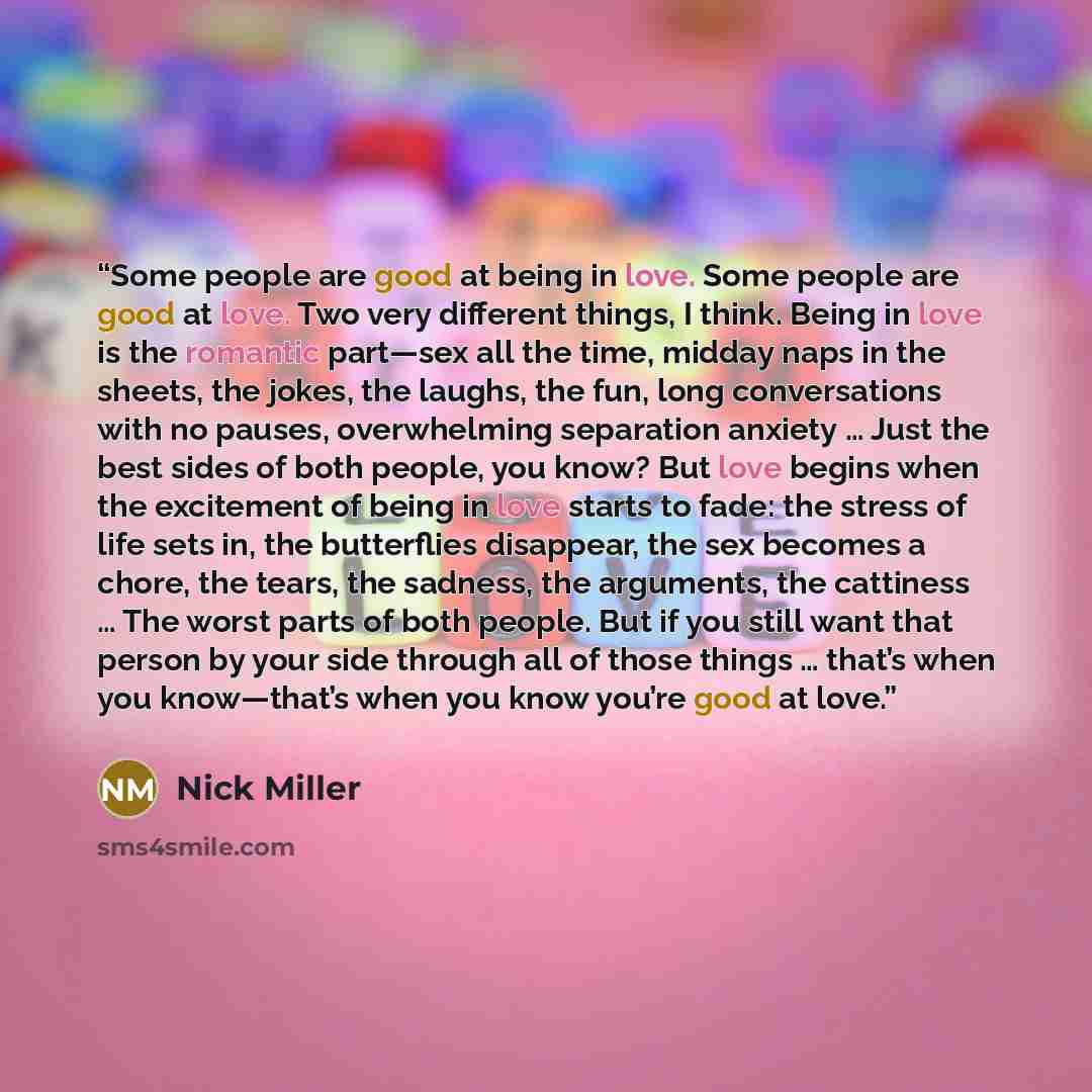 “Some people are good at being in love. Some people are good at love. Two very different things, I think. Being in love is the romantic part—sex all the time, midday naps in the sheets, the jokes, the laughs, the fun, long conversations with no pauses, overwhelming separation anxiety … Just the…” quote by Nick Miller