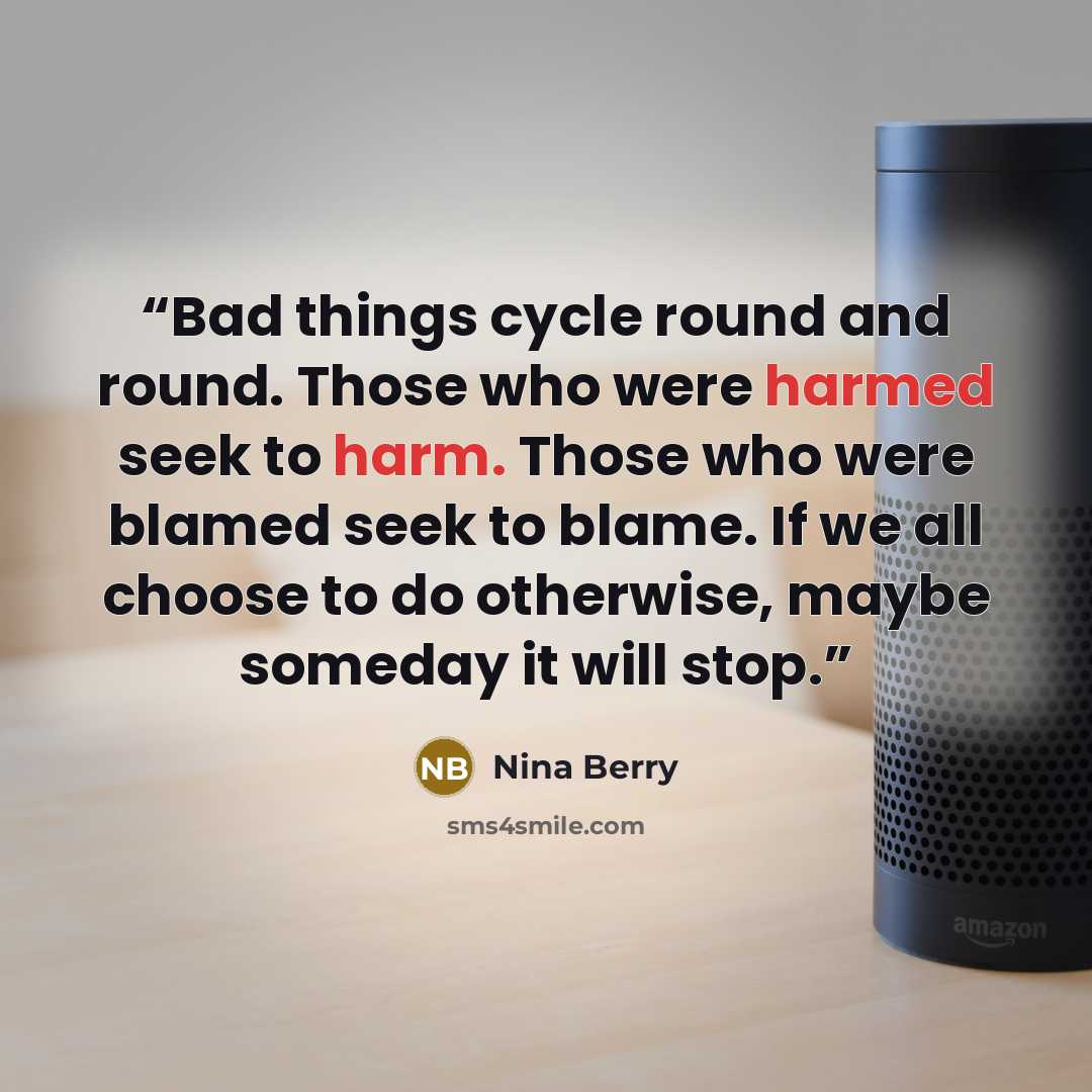 “Bad things cycle round and round. Those who were harmed seek to harm. Those who were blamed seek to blame. If we all choose to do otherwise, maybe someday it will stop.” quote by Nina Berry