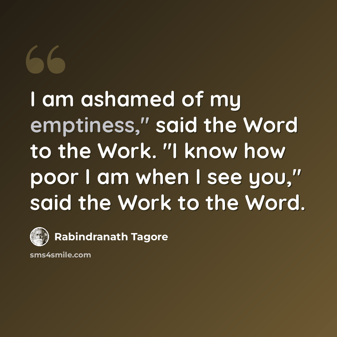 “I am ashamed of my emptiness," said the Word to the Work. "I know how poor I am when I see you," said the Work to the Word.” quote by Rabindranath Tagore