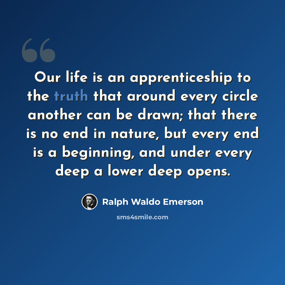 “Our life is an apprenticeship to the truth that around every circle another can be drawn; that there is no end in nature, but every end is a beginning, and under every deep a lower deep opens.” quote by Ralph Waldo Emerson