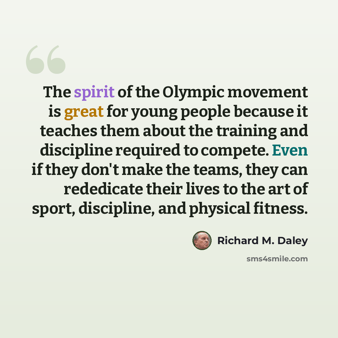 “The spirit of the Olympic movement is great for young people because it teaches them about the training and discipline required to compete. Even if they don't make the teams, they can rededicate their lives to the art of sport, discipline, and physical fitness.” quote by Richard M. Daley