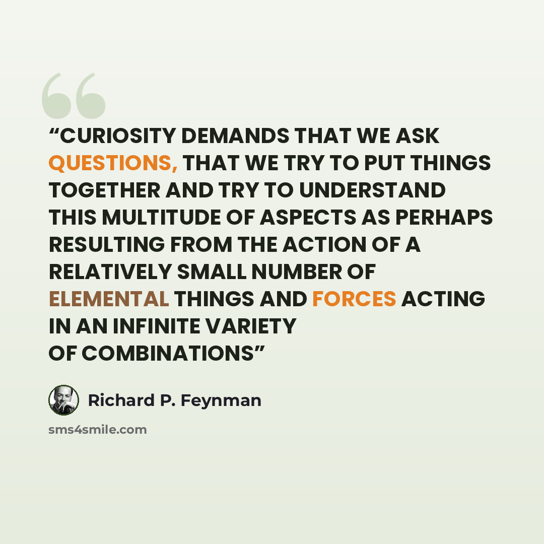 “CURIOSITY DEMANDS THAT WE ASK QUESTIONS, THAT WE TRY TO PUT THINGS TOGETHER AND TRY TO UNDERSTAND THIS MULTITUDE OF ASPECTS AS PERHAPS RESULTING FROM THE ACTION OF A RELATIVELY SMALL NUMBER OF ELEMENTAL THINGS AND FORCES ACTING IN AN INFINITE VARIETY OF COMBINATIONS” quote by Richard P. Feynman