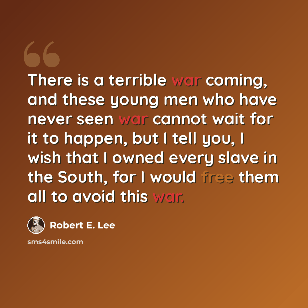“There is a terrible war coming, and these young men who have never seen war cannot wait for it to happen, but I tell you, I wish that I owned every slave in the South, for I would free them all to avoid this war.” quote by Robert E. Lee