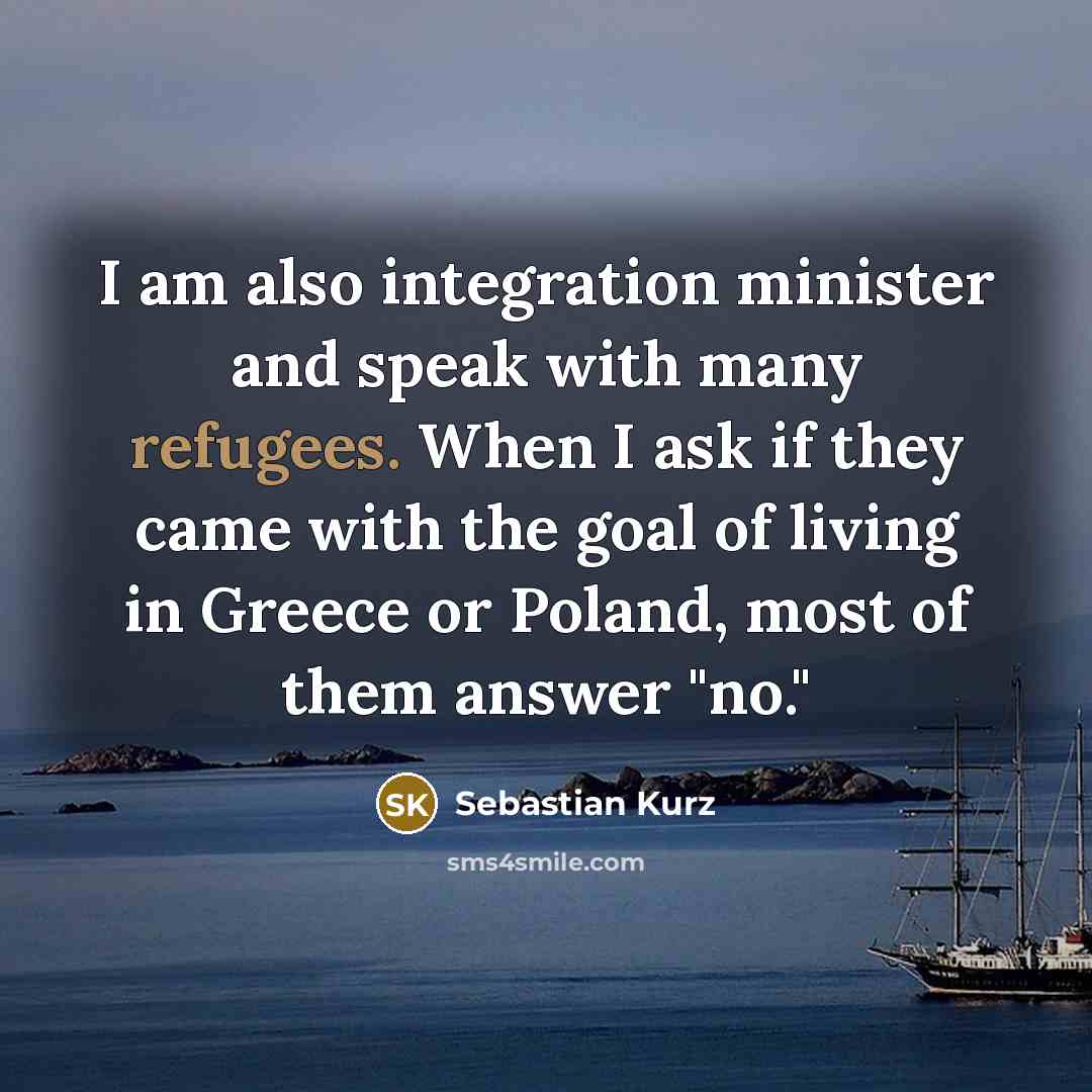 “I am also integration minister and speak with many refugees. When I ask if they came with the goal of living in Greece or Poland, most of them answer "no."” quote by Sebastian Kurz