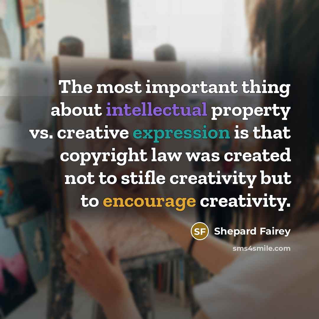 “The most important thing about intellectual property vs. creative expression is that copyright law was created not to stifle creativity but to encourage creativity.” quote by Shepard Fairey