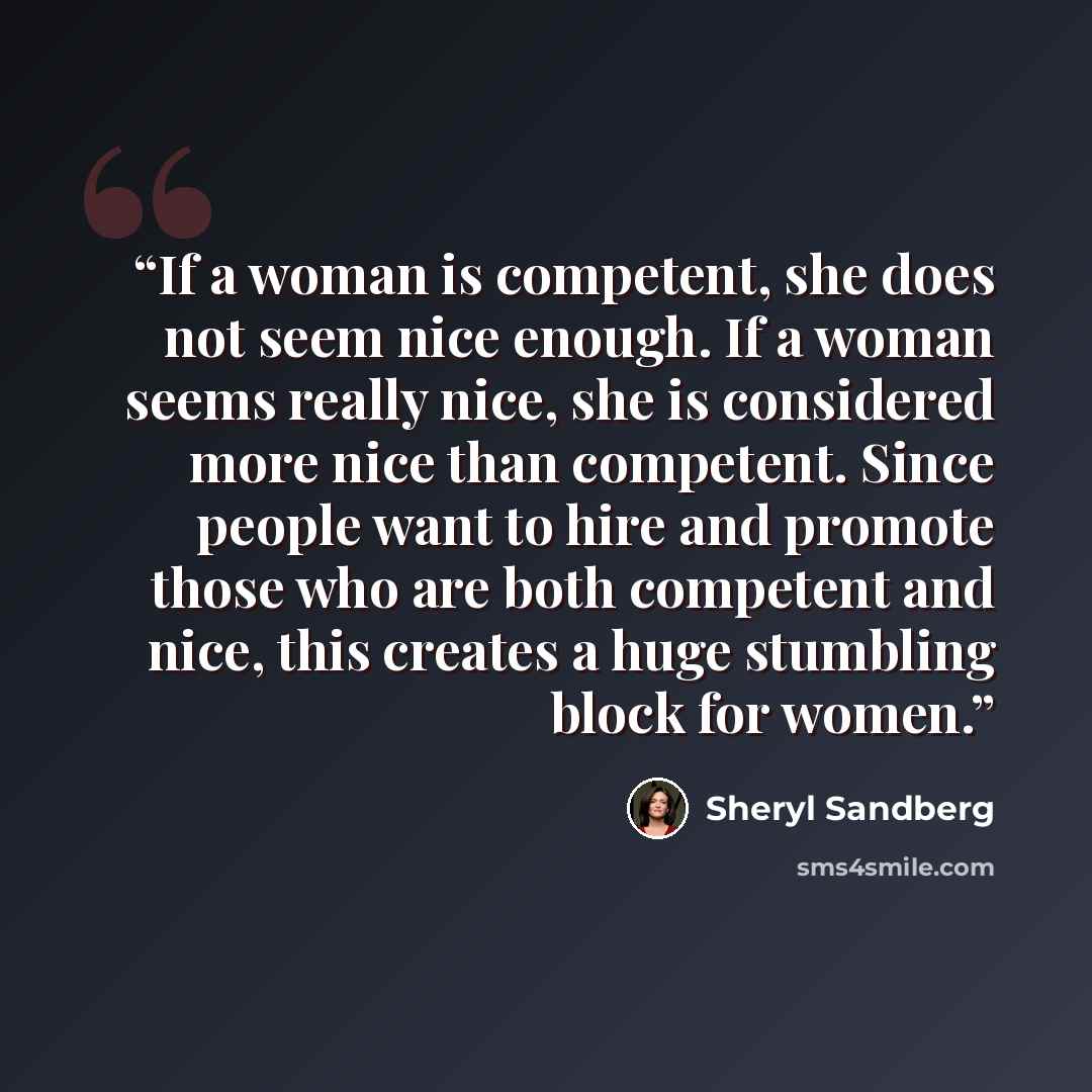 “If a woman is competent, she does not seem nice enough. If a woman seems really nice, she is considered more nice than competent. Since people want to hire and promote those who are both competent and nice, this creates a huge stumbling block for women.” quote by Sheryl Sandberg