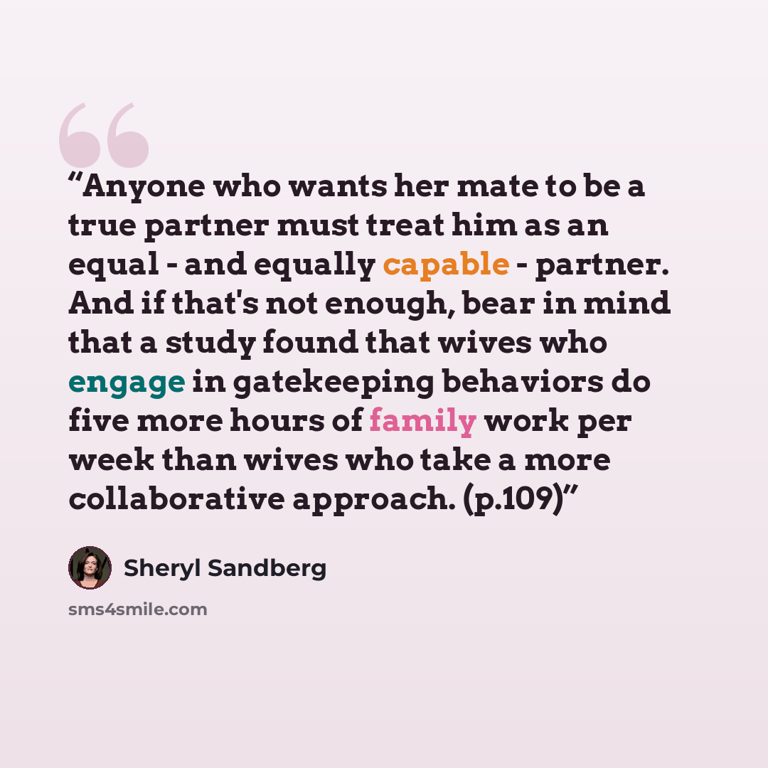 “Anyone who wants her mate to be a true partner must treat him as an equal - and equally capable - partner. And if that's not enough, bear in mind that a study found that wives who engage in gatekeeping behaviors do five more hours of family work per week than wives who take a more collaborative…” quote by Sheryl Sandberg