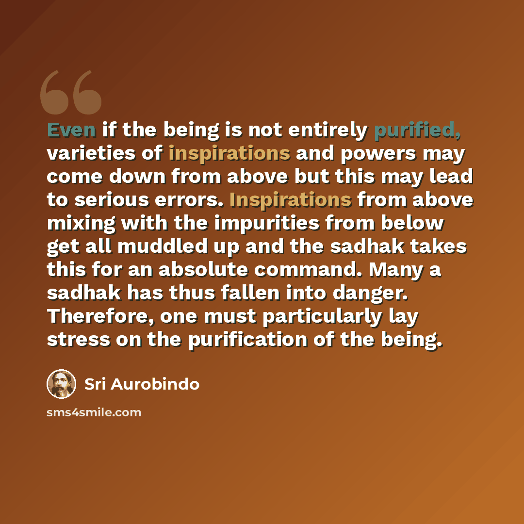 “Even if the being is not entirely purified, varieties of inspirations and powers may come down from above but this may lead to serious errors. Inspirations from above mixing with the impurities from below get all muddled up and the sadhak takes this for an absolute command. Many a sadhak has thus…” quote by Sri Aurobindo