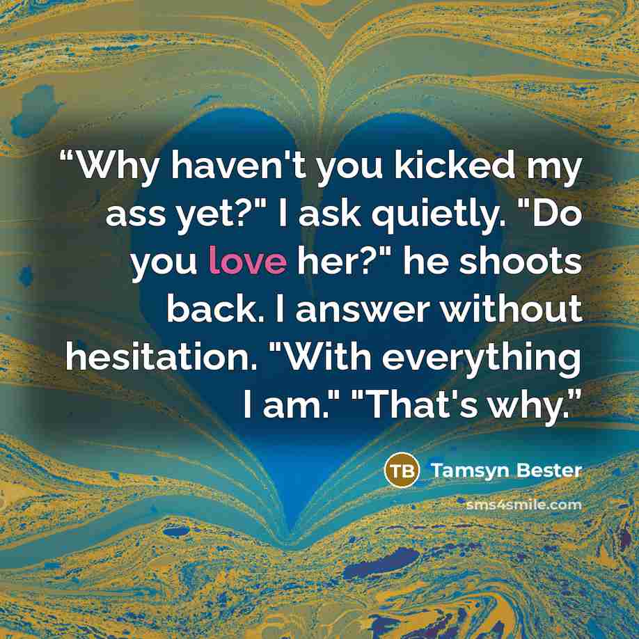 “Why haven't you kicked my ass yet?" I ask quietly. "Do you love her?" he shoots back. I answer without hesitation. "With everything I am." "That's why.” quote by Tamsyn Bester