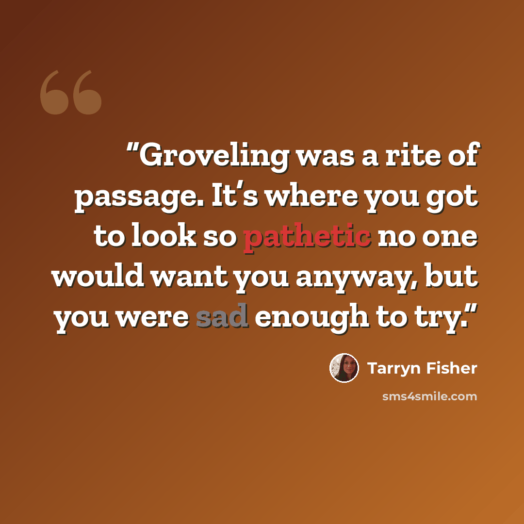 “Groveling was a rite of passage. It’s where you got to look so pathetic no one would want you anyway, but you were sad enough to try.” quote by Tarryn Fisher