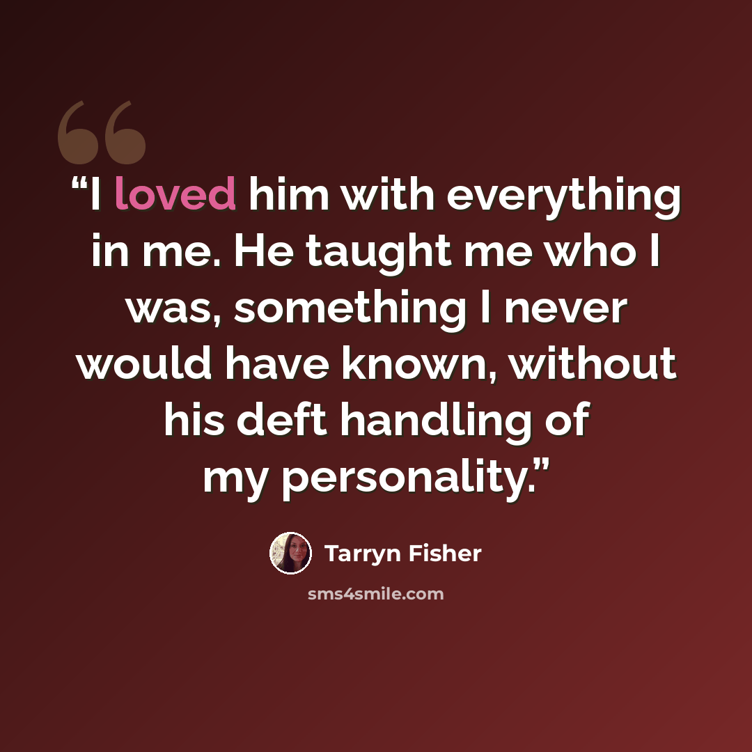 “I loved him with everything in me. He taught me who I was, something I never would have known, without his deft handling of my personality.” quote by Tarryn Fisher