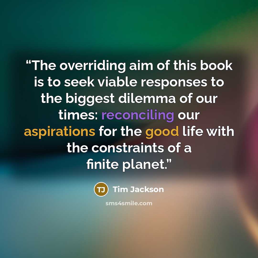 “The overriding aim of this book is to seek viable responses to the biggest dilemma of our times: reconciling our aspirations for the good life with the constraints of a finite planet.” quote by Tim Jackson