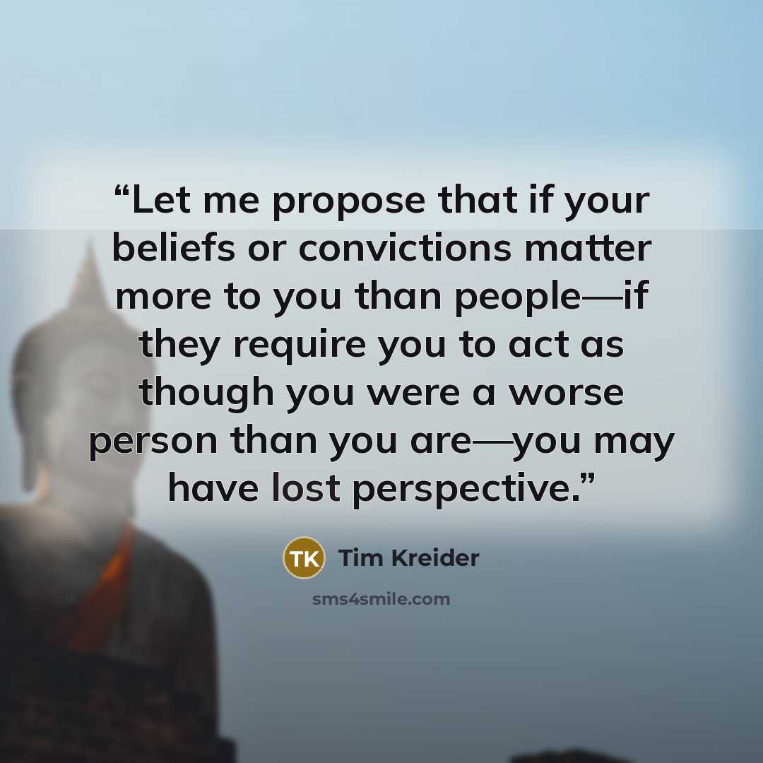 “Let me propose that if your beliefs or convictions matter more to you than people—if they require you to act as though you were a worse person than you are—you may have lost perspective.” quote by Tim Kreider