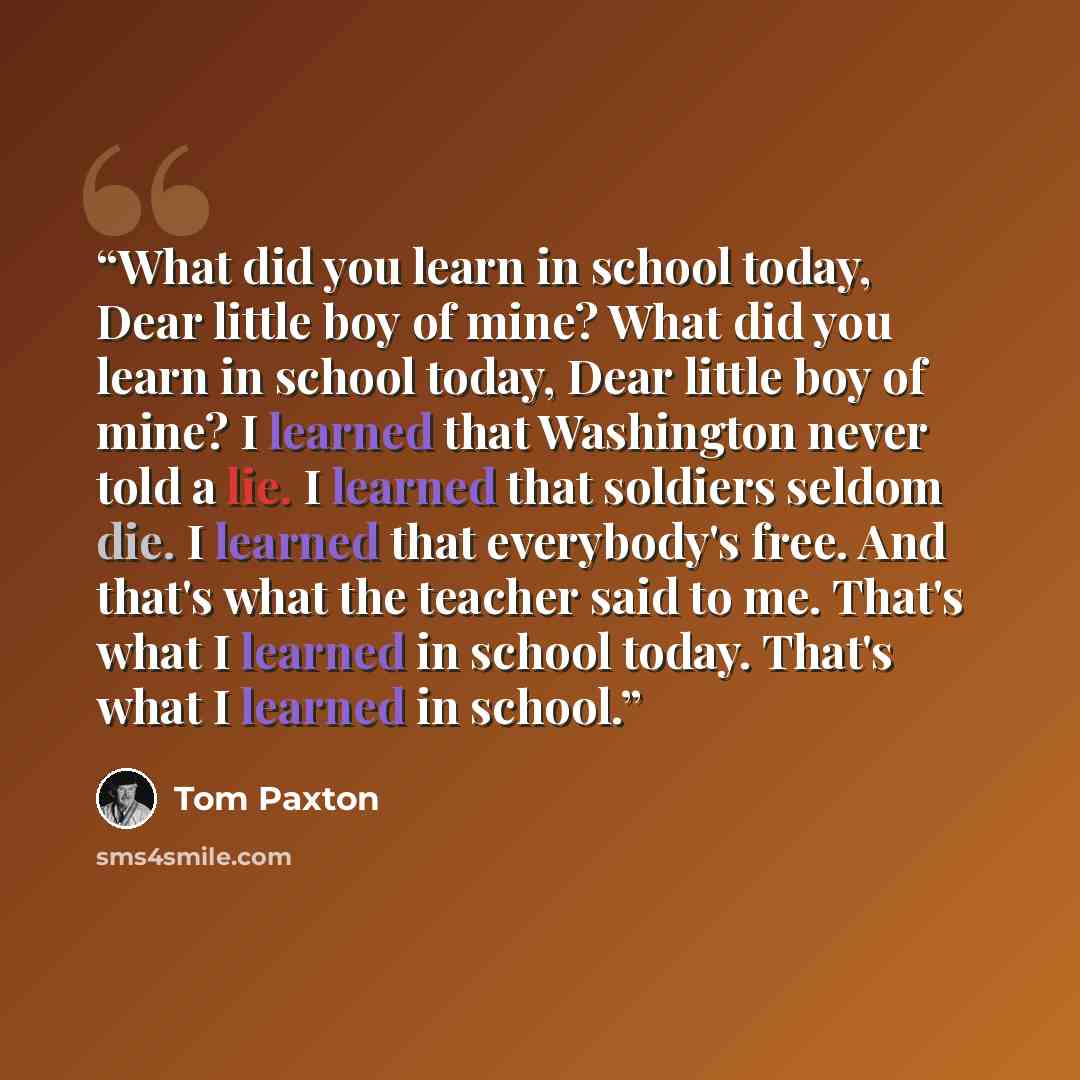 “What did you learn in school today, Dear little boy of mine? What did you learn in school today, Dear little boy of mine? I learned that Washington never told a lie. I learned that soldiers seldom die. I learned that everybody's free. And that's what the teacher said to me. That's what I learned…” quote by Tom Paxton