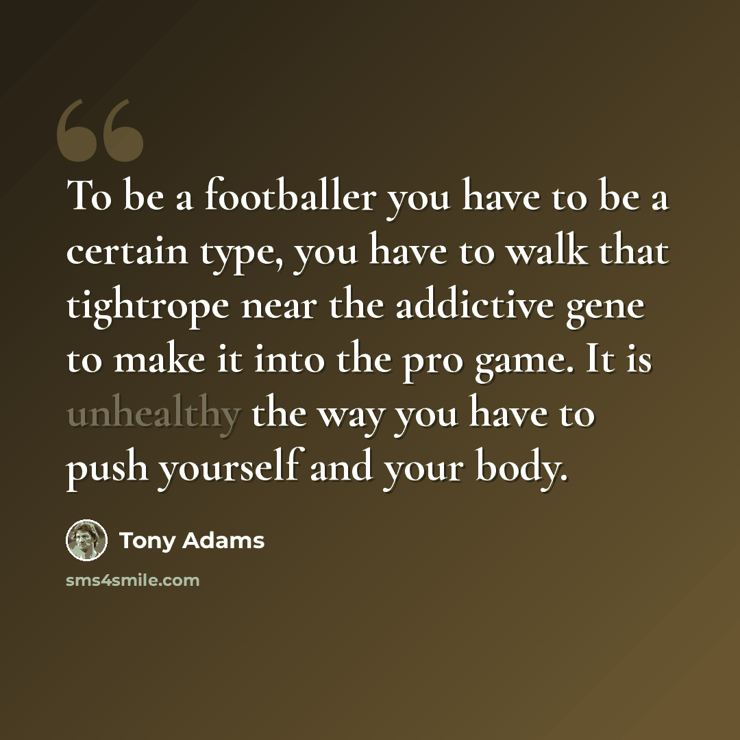 “To be a footballer you have to be a certain type, you have to walk that tightrope near the addictive gene to make it into the pro game. It is unhealthy the way you have to push yourself and your body.” quote by Tony Adams