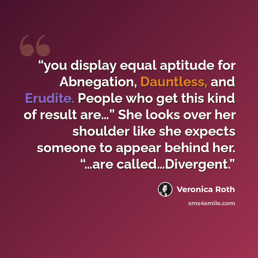 “you display equal aptitude for Abnegation, Dauntless, and Erudite. People who get this kind of result are…” She looks over her shoulder like she expects someone to appear behind her. “…are called…Divergent.” quote by Veronica Roth