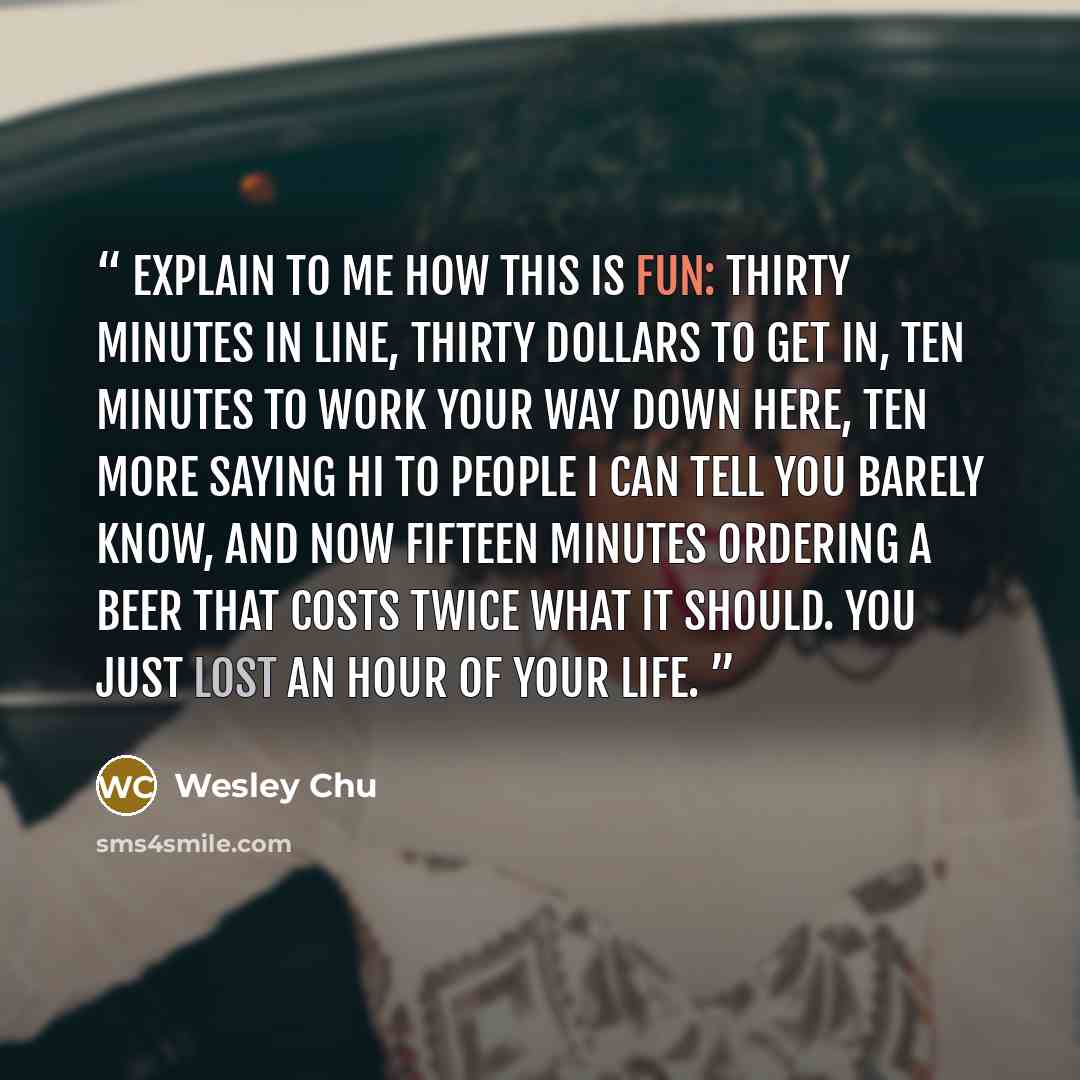 “Explain to me how this is fun: thirty minutes in line, thirty dollars to get in, ten minutes to work your way down here, ten more saying hi to people I can tell you barely know, and now fifteen minutes ordering a beer that costs twice what it should. You just lost an hour of your life.” quote by Wesley Chu
