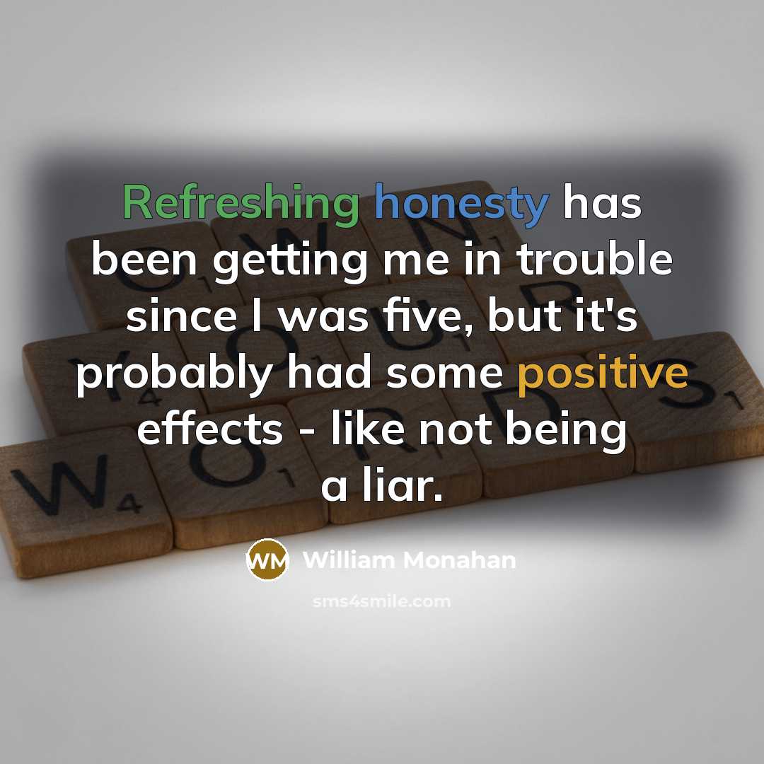 “Refreshing honesty has been getting me in trouble since I was five, but it's probably had some positive effects - like not being a liar.” quote by William Monahan