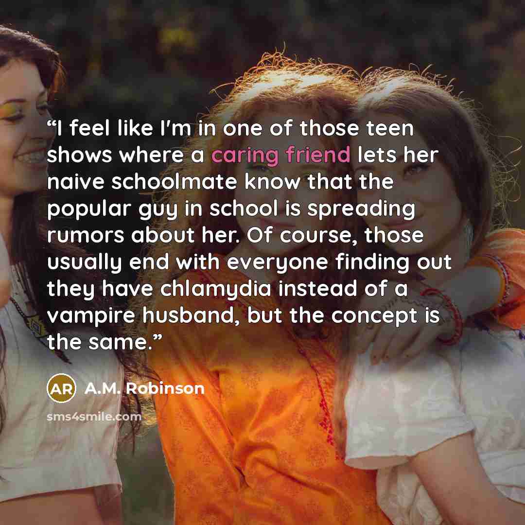 “I feel like I'm in one of those teen shows where a caring friend lets her naive schoolmate know that the popular guy in school is spreading rumors about her. Of course, those usually end with everyone finding out they have chlamydia instead of a vampire husband, but the concept is the same.” quote by A.M. Robinson