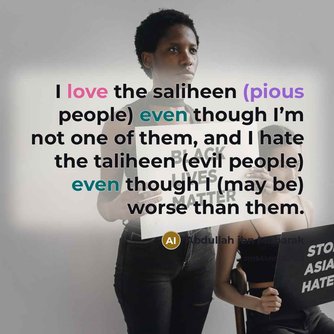 “I love the saliheen (pious people) even though I’m not one of them, and I hate the taliheen (evil people) even though I (may be) worse than them.” quote by Abdullah ibn Mubarak